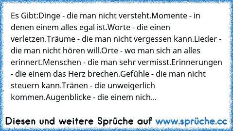 Es Gibt:
Dinge - die man nicht versteht.
Momente - in denen einem alles egal ist.
Worte - die einen verletzen.
Träume - die man nicht vergessen kann.
Lieder - die man nicht hören will.
Orte - wo man sich an alles erinnert.
Menschen - die man sehr vermisst.
Erinnerungen - die einem das Herz brechen.
Gefühle - die man nicht steuern kann.
Tränen - die unweigerlich kommen.
Augenblicke - die einem nich...