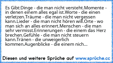 Es Gibt:
Dinge - die man nicht versteht.
Momente - in denen einem alles egal ist.
Worte - die einen verletzen.
Träume - die man nicht vergessen kann.
Lieder - die man nicht hören will.
Orte - wo man sich an alles erinnert.
Menschen - die man sehr vermisst.
Erinnerungen - die einem das Herz brechen.
Gefühle - die man nicht steuern kann.
Tränen - die unweigerlich kommen.
Augenblicke - die einem n...