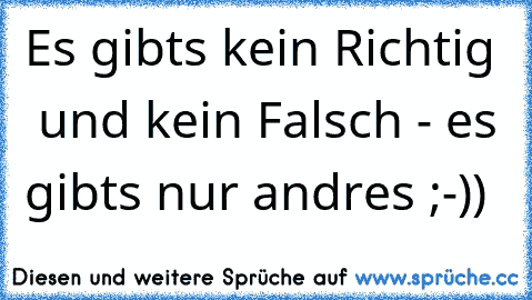 Es gibts kein Richtig  und kein Falsch - es gibts nur andres ;-))