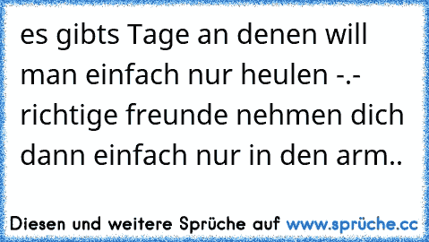 es gibts Tage an denen will man einfach nur heulen -.- richtige freunde nehmen dich dann einfach nur in den arm..