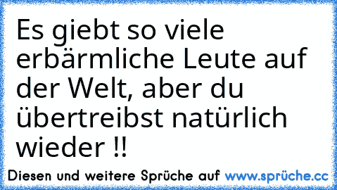 Es giebt so viele erbärmliche Leute auf der Welt, aber du übertreibst natürlich wieder !!