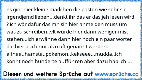 es gint hier kleine mädchen die posten wie sehr sie irgendjemd lieben...denkt ihr das er das jeh lesen wird ? ich wär dafür das mn sih hier anmelden muss um was zu schreiben..vlt würde hier dann weniger mist stehen...ich erwähne dann hier noch ein paar wörter die hier auch nur alzu oft genannt werden: althaa..hamsta..pokemon..kekseee...mudda..ich könnt noch hunderte aufführen aber dazu hab ich ...