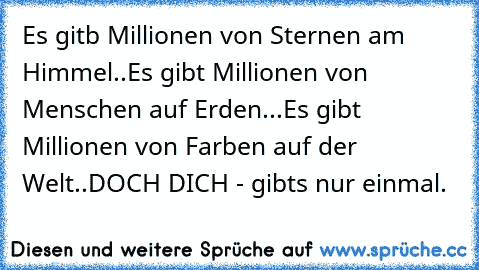 Es gitb Millionen von Sternen am Himmel..
Es gibt Millionen von Menschen auf Erden...
Es gibt Millionen von Farben auf der Welt..
DOCH DICH - gibt´s nur einmal.
♥ ♥