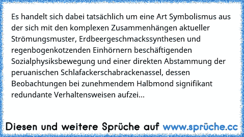 Es handelt sich dabei tatsächlich um eine Art Symbolismus aus der sich mit den komplexen Zusammenhängen aktueller Strömungsmuster,﻿ Erdbeergeschmackssynthesen und regenbogenkotzenden Einhörnern beschäftigenden Sozialphysiksbewegung und einer direkten Abstammung der peruanischen Schlafackerschabrackenassel, dessen Beobachtungen bei zunehmendem Halbmond signifikant redundante Verhaltensweisen aufzei...