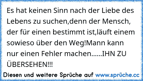 Es hat keinen Sinn nach der Liebe des Lebens zu suchen,
denn der Mensch, der für einen bestimmt ist,
läuft einem sowieso über den Weg!
Mann kann nur einen Fehler machen......IHN ZU ÜBERSEHEN!!!