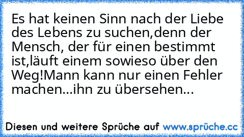 Es hat keinen Sinn nach der Liebe des Lebens zu suchen,
denn der Mensch, der für einen bestimmt ist,
läuft einem sowieso über den Weg!
Mann kann nur einen Fehler machen...ihn zu übersehen...