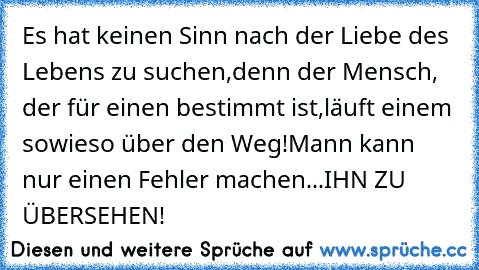 Es hat keinen Sinn nach der Liebe des Lebens zu suchen,
denn der Mensch, der für einen bestimmt ist,
läuft einem sowieso über den Weg!
Mann kann nur einen Fehler machen...IHN ZU ÜBERSEHEN!