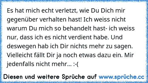 Es hat mich echt verletzt, wie Du Dich mir gegenüber verhalten hast! Ich weiss nicht warum Du mich so behandelt hast- ich weiss nur, dass ich es nicht verdient habe. Und deswegen hab ich Dir nichts mehr zu sagen. Vielleicht fällt Dir ja noch etwas dazu ein. Mir jedenfalls nicht mehr... :-(