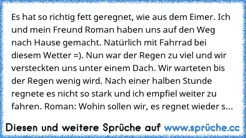 Es hat so richtig fett geregnet, wie aus dem Eimer. Ich und mein Freund Roman haben uns auf den Weg nach Hause gemacht. Natürlich mit Fahrrad bei diesem Wetter =). Nun war der Regen zu viel und wir versteckten uns unter einem Dach. Wir warteten bis der Regen wenig wird. Nach einer halben Stunde regnete es nicht so stark und ich empfiel weiter zu fahren. 
Roman: Wohin sollen wir, es regnet wieder s...