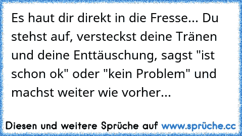 Es haut dir direkt in die Fresse... Du stehst auf, versteckst deine Tränen und deine Enttäuschung, sagst "ist schon ok" oder "kein Problem" und machst weiter wie vorher...