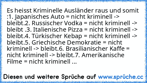 Es heisst Kriminelle Ausländer raus und somit :
1. Japanisches Auto = nicht kriminell -> bleibt.
2. Russischer Vodka = nicht kriminell -> bleibt .
3. Italienische Pizza = nicht kriminell -> bleibt.
4. Türkischer Kebap = nicht kriminell -> bleibt.
5. Griechische Demokratie = nicht kriminell -> bleibt.
6. Brasilianischer Kaffe = nicht kriminell -> bleibt.
7. Amerikanische Filme = nicht kriminell ...