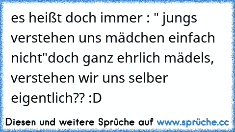 es heißt doch immer : " jungs verstehen uns mädchen einfach nicht"
doch ganz ehrlich mädels, verstehen wir uns selber eigentlich?? :D