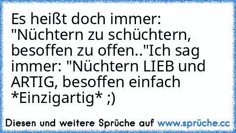 Es heißt doch immer: "Nüchtern zu schüchtern, besoffen zu offen.."
Ich sag immer: "Nüchtern LIEB und ARTIG, besoffen einfach *Einzigartig* ;)