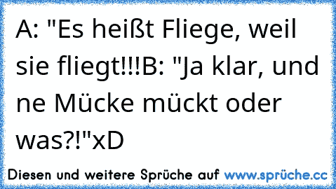 A: "Es heißt Fliege, weil sie fliegt!!!
B: "Ja klar, und ne Mücke mückt oder was?!"
xD