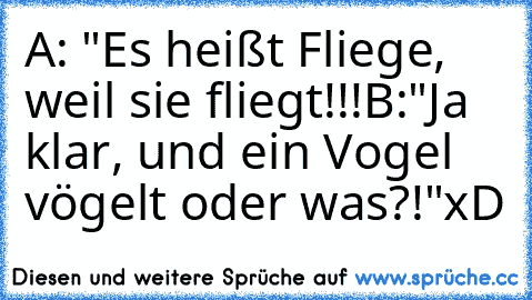 A: "Es heißt Fliege, weil sie fliegt!!!
B:"Ja klar, und ein Vogel vögelt oder was?!"
xD