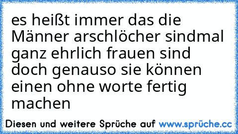 es heißt immer das die Männer arschlöcher sind
mal ganz ehrlich frauen sind doch genauso sie können einen ohne worte fertig machen