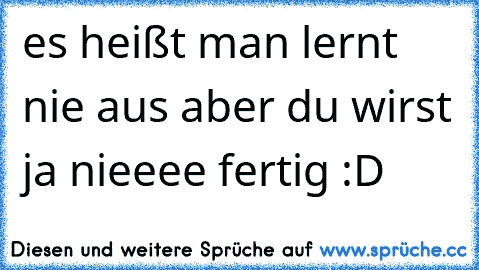 es heißt man lernt nie aus aber du wirst ja nieeee fertig :D