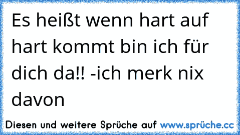 Es heißt wenn hart auf hart kommt bin ich für dich da!! -ich merk nix davon