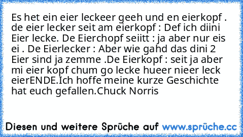 Es het ein eier leckeer geeh und en eierkopf . de eier lecker seit am eierkopf : Def ich diini Eier lecke. De Eierchopf seiitt : ja aber nur eis ei . De Eierlecker : Aber wie gahd das dini 2 Eier sind ja zemme .
De Eierkopf : seit ja aber mi eier kopf chum go lecke hueer nieer leck eier
ENDE.
Ich hoffe meine kurze Geschichte hat euch gefallen.
Chuck Norris