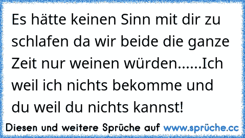 Es hätte keinen Sinn mit dir zu schlafen da wir beide die ganze Zeit nur weinen würden......Ich weil ich nichts bekomme und du weil du nichts kannst!