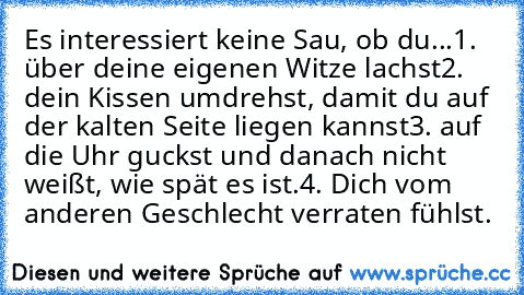 Es interessiert keine Sau, ob du...
1. über deine eigenen Witze lachst
2. dein Kissen umdrehst, damit du auf der kalten Seite liegen kannst
3. auf die Uhr guckst und danach nicht weißt, wie spät es ist.
4. Dich vom anderen Geschlecht verraten fühlst.