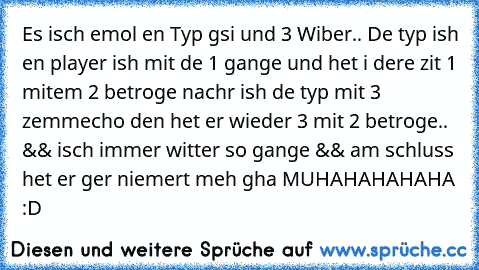 Es isch emol en Typ gsi und 3 Wiber.. De typ ish en player ish mit de 1 gange und het i dere zit 1 mitem 2 betroge nachr ish de typ mit 3 zemmecho den het er wieder 3 mit 2 betroge.. && isch immer witter so gange && am schluss het er ger niemert meh gha MUHAHAHAHAHA :D