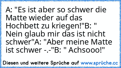 A: "Es ist aber so schwer die Matte wieder auf das Hochbett zu kriegen!"
B: " Nein glaub mir das ist nicht schwer"
A: "Aber meine Matte ist schwer -.-"
B: " Achsooo!"