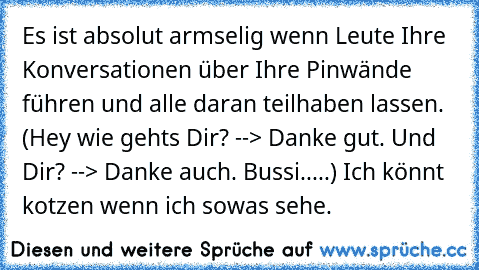 Es ist absolut armselig wenn Leute Ihre Konversationen über Ihre Pinwände führen und alle daran teilhaben lassen. (Hey wie gehts Dir? --> Danke gut. Und Dir? --> Danke auch. Bussi.....) Ich könnt kotzen wenn ich sowas sehe.