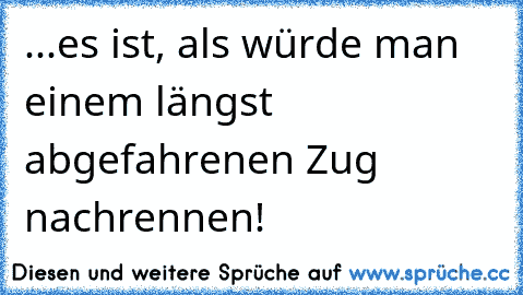 ...es ist, als würde man einem längst abgefahrenen Zug nachrennen!