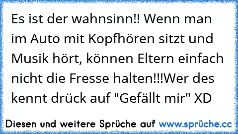 Es ist der wahnsinn!! Wenn man im Auto mit Kopfhören sitzt und Musik hört, können Eltern einfach nicht die Fresse halten!!!
Wer des kennt drück auf "Gefällt mir" 
XD