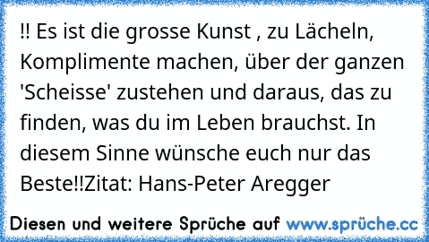 !! Es ist die grosse Kunst , zu Lächeln, Komplimente machen, über der ganzen 'Scheisse' zustehen und daraus, das zu finden, was du im Leben brauchst. In diesem Sinne wünsche euch nur das Beste!!
Zitat: Hans-Peter Aregger