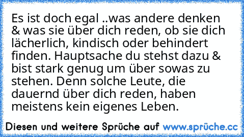 Es ist doch egal ..was andere denken & was sie über dich reden, ob sie dich lächerlich, kindisch oder behindert finden. Hauptsache du stehst dazu & bist stark genug um über sowas zu stehen. Denn solche Leute, die dauernd über dich reden, haben meistens kein eigenes Leben.