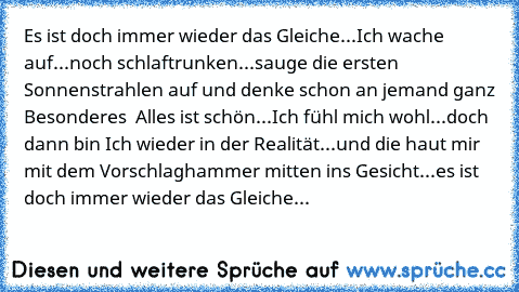 Es ist doch immer wieder das Gleiche...Ich wache auf...noch schlaftrunken...sauge die ersten Sonnenstrahlen auf und denke schon an jemand ganz Besonderes ♥ Alles ist schön...Ich fühl mich wohl...doch dann bin Ich wieder in der Realität...und die haut mir mit dem Vorschlaghammer mitten ins Gesicht...es ist doch immer wieder das Gleiche...