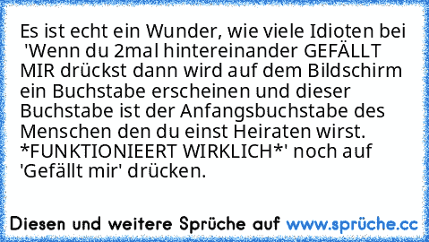 Es ist echt ein Wunder, wie viele Idioten bei  'Wenn du 2mal hintereinander GEFÄLLT MIR drückst dann wird auf dem Bildschirm ein Buchstabe erscheinen und dieser Buchstabe ist der Anfangsbuchstabe des Menschen den du einst Heiraten wirst. *FUNKTIONIEERT WIRKLICH*' noch auf 'Gefällt mir' drücken.