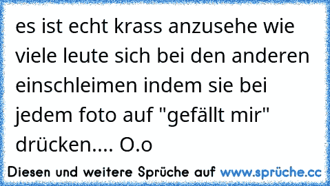 es ist echt krass anzusehe wie viele leute sich bei den anderen einschleimen indem sie bei jedem foto auf "gefällt mir" drücken.... O.o