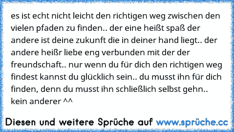 es ist echt nicht leicht den richtigen weg zwischen den vielen pfaden zu finden.. der eine heißt spaß der andere ist deine zukunft die in deiner hand liegt.. der andere heißr liebe eng verbunden mit der der freundschaft.. nur wenn du für dich den richtigen weg findest kannst du glücklich sein.. du musst ihn für dich finden, denn du musst ihn schließlich selbst gehn.. kein anderer ^^