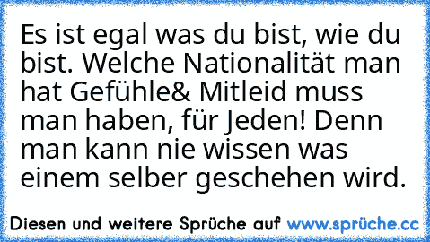 Es ist egal was du bist, wie du bist. Welche Nationalität man hat …Gefühle& Mitleid muss man haben, für Jeden! Denn man kann nie wissen was einem selber geschehen wird.