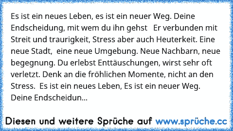 Es ist ein neues Leben, es ist ein neuer Weg. Deine Endscheidung, mit wem du ihn gehst   Er verbunden mit Streit und traurigkeit, Stress aber auch Heuterkeit. Eine neue Stadt,  eine neue Umgebung. Neue Nachbarn, neue begegnung. Du erlebst Enttäuschungen, wirst sehr oft verletzt. Denk an die fröhlichen Momente, nicht an den Stress.  Es ist ein neues Leben, Es ist ein neuer Weg. Deine Endscheidun...