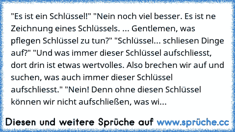 "Es ist ein Schlüssel!" "Nein noch viel besser. Es ist ne Zeichnung eines Schlüssels. ... Gentlemen, was pflegen Schlüssel zu tun?" "Schlüssel... schliesen Dinge auf?" "Und was immer dieser Schlüssel aufschliesst, dort drin ist etwas wertvolles. Also brechen wir auf und suchen, was auch immer dieser Schlüssel aufschliesst." "Nein! Denn ohne diesen Schlüssel können wir nicht aufschließen, was wi...