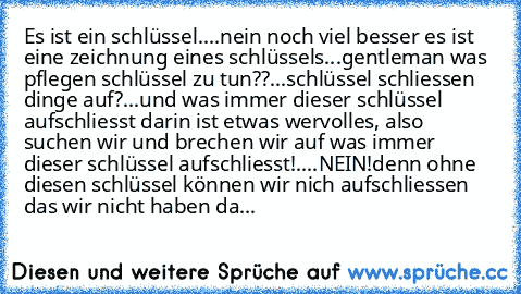 Es ist ein schlüssel....nein noch viel besser es ist eine zeichnung eines schlüssels...gentleman was pflegen schlüssel zu tun??...schlüssel schliessen dinge auf?...und was immer dieser schlüssel aufschliesst darin ist etwas wervolles, also suchen wir und brechen wir auf was immer dieser schlüssel aufschliesst!....NEIN!
denn ohne diesen schlüssel können wir nich aufschliessen das wir nicht haben da...