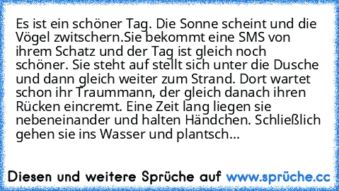 Es ist ein schöner Tag. Die Sonne scheint und die Vögel zwitschern.Sie bekommt eine SMS von ihrem Schatz und der Tag ist gleich noch schöner. Sie steht auf stellt sich unter die Dusche und dann gleich weiter zum Strand. Dort wartet schon ihr Traummann, der gleich danach ihren Rücken eincremt. Eine Zeit lang liegen sie nebeneinander und halten Händchen. Schließlich gehen sie ins Wasser und plant...