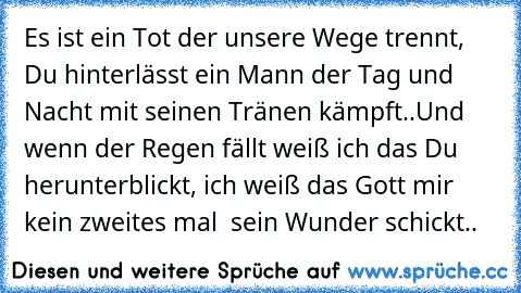 Es ist ein Tot der unsere Wege trennt, Du hinterlässt ein Mann der Tag und Nacht mit seinen Tränen kämpft..
Und wenn der Regen fällt weiß ich das Du herunterblickt, ich weiß das Gott mir kein zweites mal  sein Wunder schickt..
