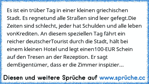 Es ist ein trüber Tag in einer kleinen griechischen Stadt. Es regnet
und alle Straßen sind leer gefegt.
Die Zeiten sind schlecht, jeder hat Schulden und alle leben von
Krediten. An diesem speziellen Tag fährt ein reicher deutscher
Tourist durch die Stadt, hält bei einem kleinen Hotel und legt einen
100-EUR Schein auf den Tresen an der Rezeption. Er sagt dem
Eigentümer, dass er die Zimmer inspiz...