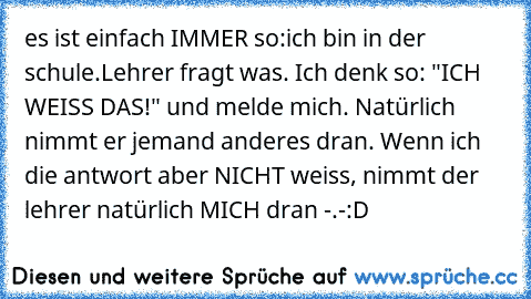 es ist einfach IMMER so:
ich bin in der schule.
Lehrer fragt was. Ich denk so: "ICH WEISS DAS!" und melde mich. Natürlich nimmt er jemand anderes dran. Wenn ich die antwort aber NICHT weiss, nimmt der lehrer natürlich MICH dran -.-
:D