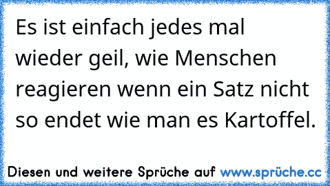 Es ist einfach jedes mal wieder geil, wie Menschen reagieren wenn ein Satz nicht so endet wie man es Kartoffel.