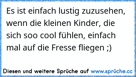 Es ist einfach lustig zuzusehen, wenn die kleinen Kinder, die sich soo cool fühlen, einfach mal auf die Fresse fliegen ;)