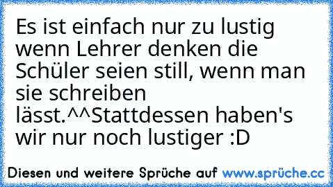 Es ist einfach nur zu lustig wenn Lehrer denken die Schüler seien still, wenn man sie schreiben lässt.^^
Stattdessen haben's wir nur noch lustiger :D