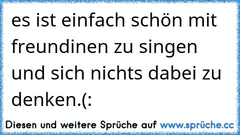 es ist einfach schön mit freundinen zu singen und sich nichts dabei zu denken.(: