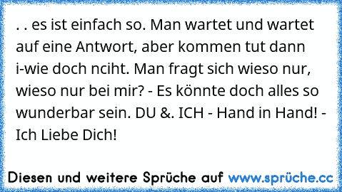 . . es ist einfach so. Man wartet und wartet auf eine Antwort, aber kommen tut dann i-wie doch nciht. Man fragt sich wieso nur, wieso nur bei mir? - Es könnte doch alles so wunderbar sein. DU &. ICH - Hand in Hand! - Ich Liebe Dich!♥