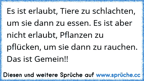 Es ist erlaubt, Tiere zu schlachten, um sie dann zu essen. Es ist aber nicht erlaubt, Pflanzen zu pflücken, um sie dann zu rauchen. Das ist Gemein!!